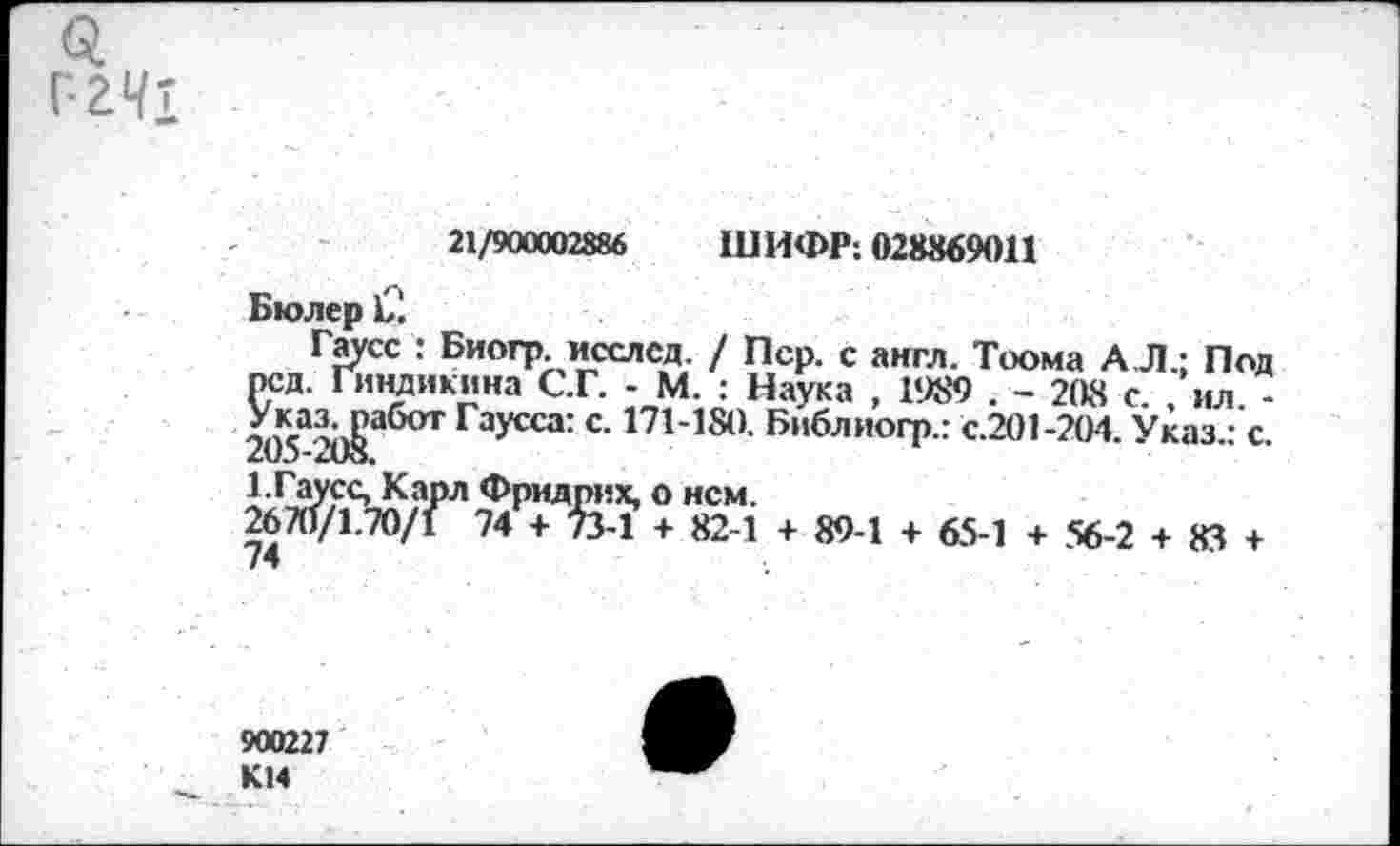 ﻿Q
Г-241	21/900002886	ШИФР; 028869011 Бюлер 12 Гаусс : Биогр исслсд. / Пер. с англ. Тоома А.Л.; Под рсд. Гиндикина С.Г. - М. : Наука , 1989 . - 20« с ил -205-2Ь|абОТ ГЗУССа: С’ 171’18а ^лиогр.: с.201-204. Указ.: с. 1-Гаусс, Карл Фридрих, о нем. 2670/1.70/1 74 + 73-1 + 82-1 + 89-1 + 65-1 + 56-2 + 83 +
900227 K14